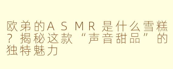 欧弟的ASMR是什么雪糕？揭秘这款“声音甜品”的独特魅力