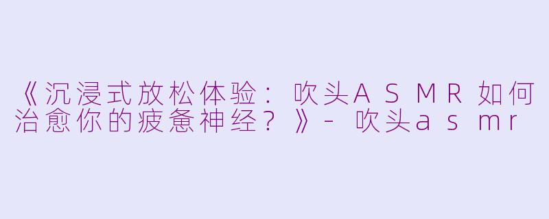 《沉浸式放松体验：吹头ASMR如何治愈你的疲惫神经？》-吹头asmr