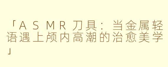 「ASMR刀具：当金属轻语遇上颅内高潮的治愈美学」