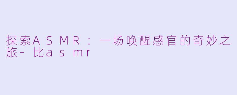 探索ASMR：一场唤醒感官的奇妙之旅-比asmr