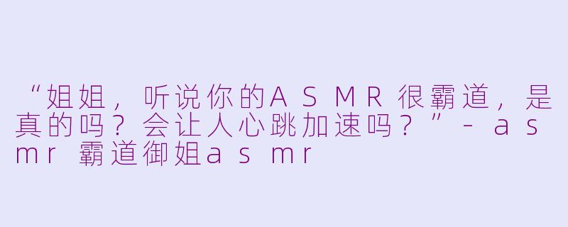 “姐姐，听说你的ASMR很霸道，是真的吗？会让人心跳加速吗？”-asmr霸道御姐asmr