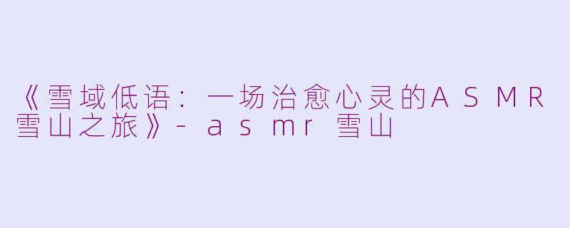 《雪域低语：一场治愈心灵的ASMR雪山之旅》-asmr雪山