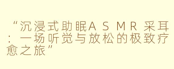 “沉浸式助眠ASMR采耳：一场听觉与放松的极致疗愈之旅”