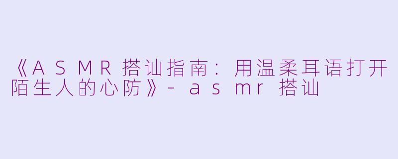 《ASMR搭讪指南：用温柔耳语打开陌生人的心防》-asmr搭讪