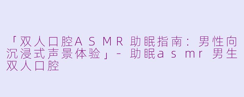 「双人口腔ASMR助眠指南:男性向沉浸式声景体验」