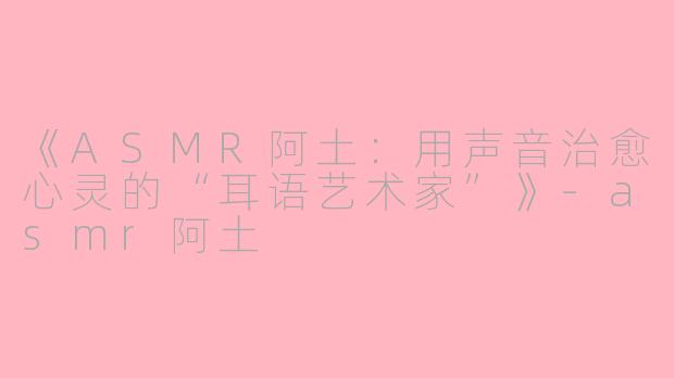 《ASMR阿土：用声音治愈心灵的“耳语艺术家”》-asmr阿土