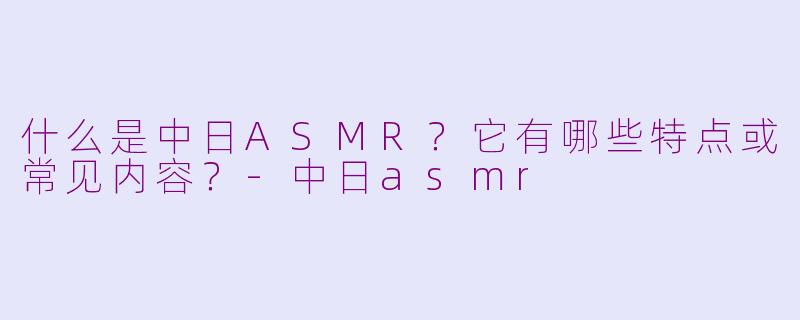 什么是中日ASMR？它有哪些特点或常见内容？-中日asmr