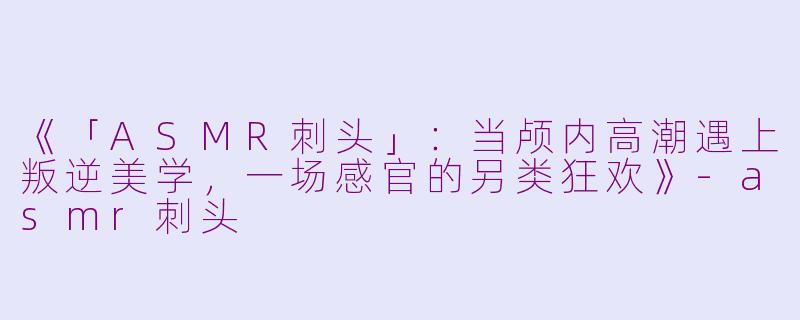 《「ASMR刺头」：当颅内高潮遇上叛逆美学，一场感官的另类狂欢》-asmr刺头