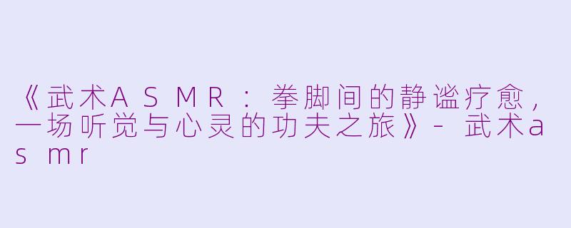 《武术ASMR：拳脚间的静谧疗愈，一场听觉与心灵的功夫之旅》-武术asmr