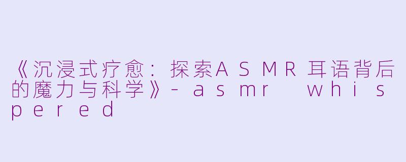 《沉浸式疗愈：探索ASMR耳语背后的魔力与科学》-asmr whispered