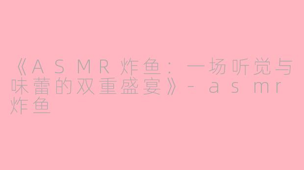 《ASMR炸鱼:一场听觉与味蕾的双重盛宴》
