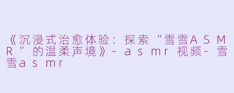 《沉浸式治愈体验：探索“雪雪ASMR”的温柔声境》-asmr视频-雪雪asmr