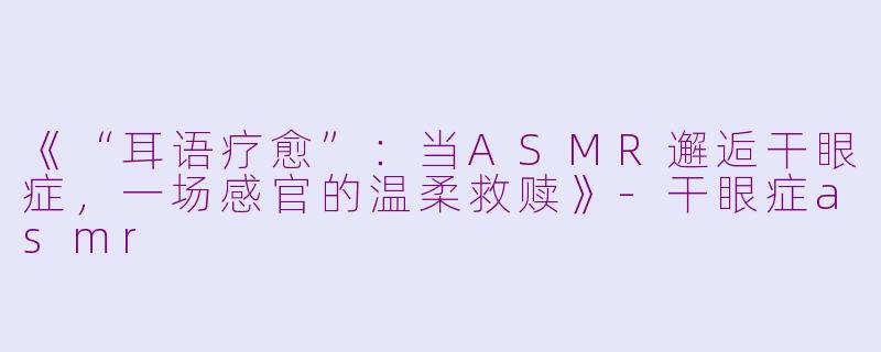 《“耳语疗愈”：当ASMR邂逅干眼症，一场感官的温柔救赎》-干眼症asmr