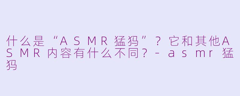 什么是“ASMR猛犸”？它和其他ASMR内容有什么不同？-asmr猛犸