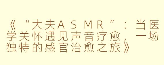 《“大夫ASMR”：当医学关怀遇见声音疗愈，一场独特的感官治愈之旅》