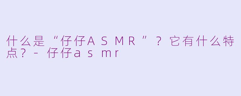 什么是“仔仔ASMR”？它有什么特点？-仔仔asmr