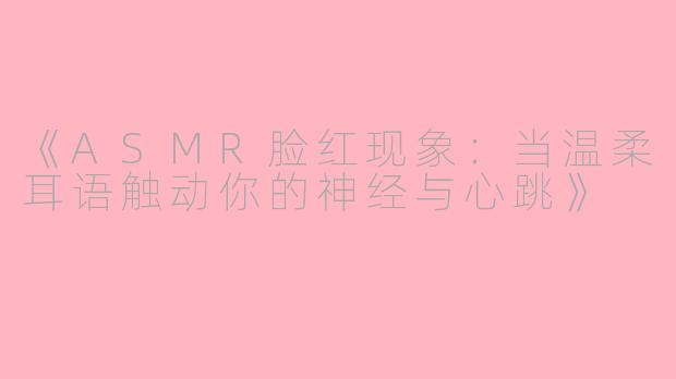 《ASMR脸红现象：当温柔耳语触动你的神经与心跳》