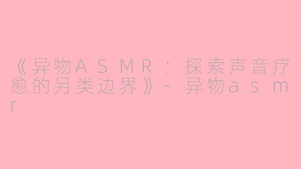 《异物ASMR：探索声音疗愈的另类边界》-异物asmr