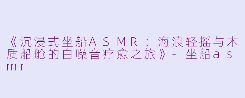 《沉浸式坐船ASMR：海浪轻摇与木质船舱的白噪音疗愈之旅》-坐船asmr