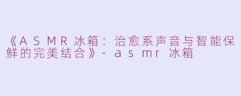 《ASMR冰箱：治愈系声音与智能保鲜的完美结合》-asmr冰箱