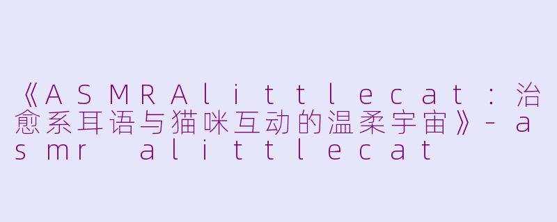 《ASMRAlittlecat：治愈系耳语与猫咪互动的温柔宇宙》-asmr alittlecat
