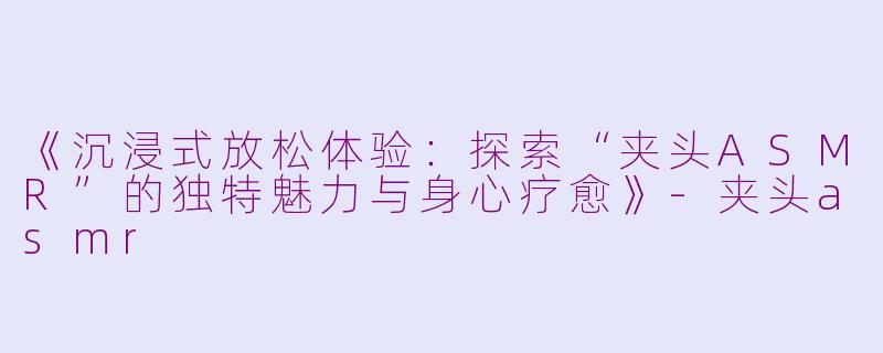 《沉浸式放松体验：探索“夹头ASMR”的独特魅力与身心疗愈》-夹头asmr