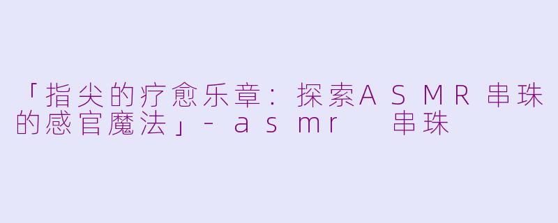 「指尖的疗愈乐章：探索ASMR串珠的感官魔法」-asmr 串珠