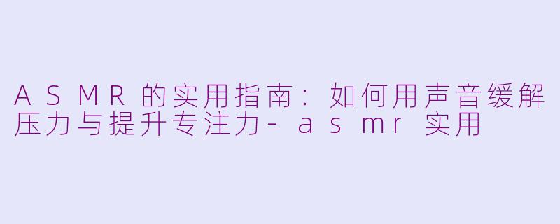 ASMR的实用指南：如何用声音缓解压力与提升专注力-asmr实用