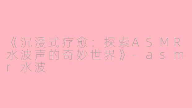 《沉浸式疗愈：探索ASMR水波声的奇妙世界》-asmr水波