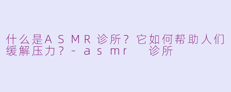什么是ASMR诊所？它如何帮助人们缓解压力？-asmr 诊所