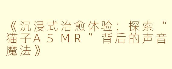 《沉浸式治愈体验：探索“猫子ASMR”背后的声音魔法》