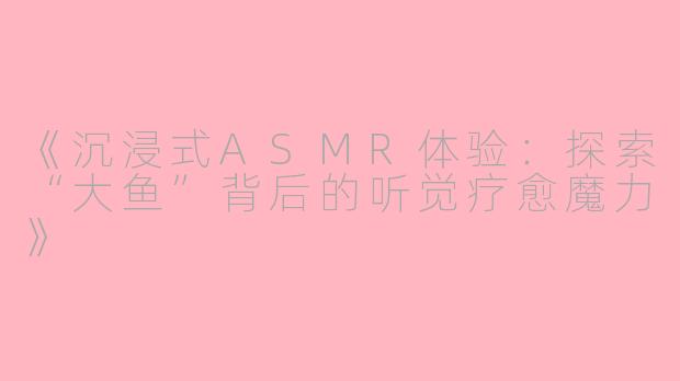《沉浸式ASMR体验：探索“大鱼”背后的听觉疗愈魔力》