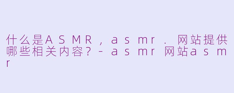 什么是ASMR，asmr.网站提供哪些相关内容？-asmr网站asmr