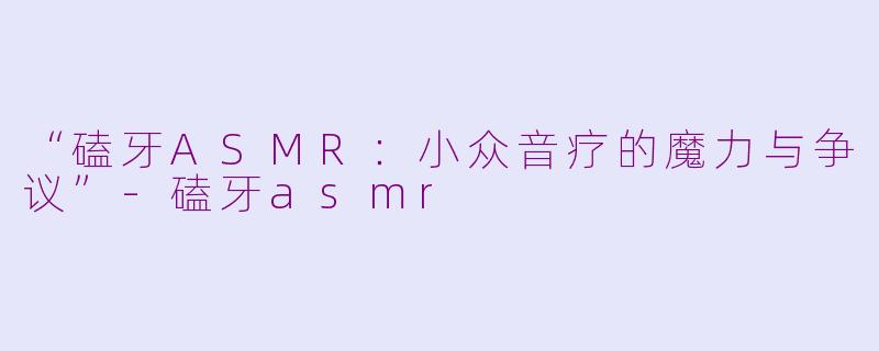 “磕牙ASMR：小众音疗的魔力与争议”-磕牙asmr