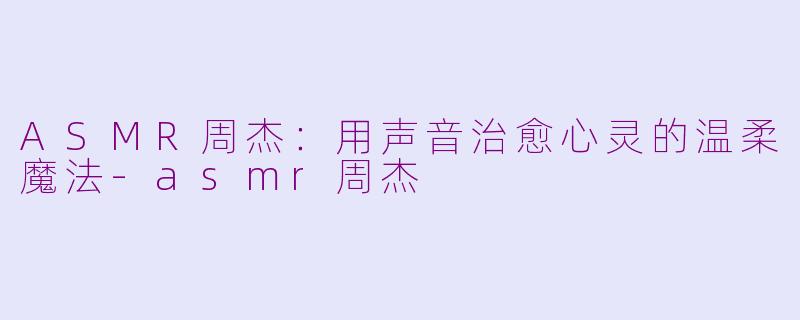 ASMR周杰：用声音治愈心灵的温柔魔法-asmr周杰