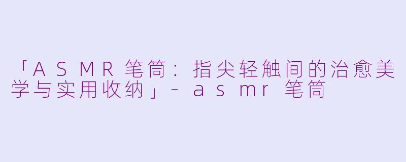「ASMR笔筒：指尖轻触间的治愈美学与实用收纳」-asmr笔筒