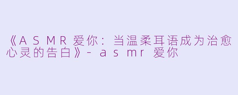 《ASMR爱你：当温柔耳语成为治愈心灵的告白》-asmr爱你