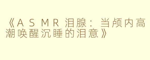 《ASMR泪腺：当颅内高潮唤醒沉睡的泪意》