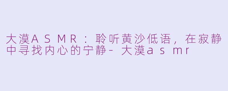 大漠ASMR：聆听黄沙低语，在寂静中寻找内心的宁静-大漠asmr