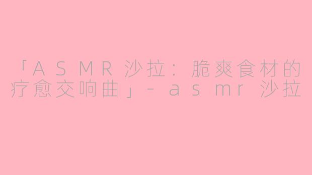 「ASMR沙拉：脆爽食材的疗愈交响曲」-asmr沙拉