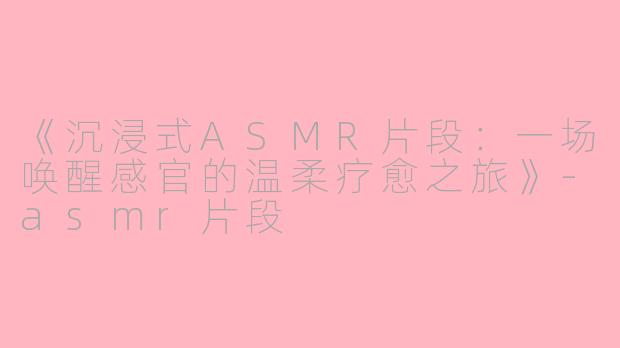 《沉浸式ASMR片段：一场唤醒感官的温柔疗愈之旅》-asmr片段