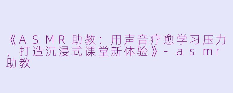 《ASMR助教：用声音疗愈学习压力，打造沉浸式课堂新体验》-asmr助教