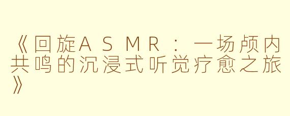 《回旋ASMR：一场颅内共鸣的沉浸式听觉疗愈之旅》