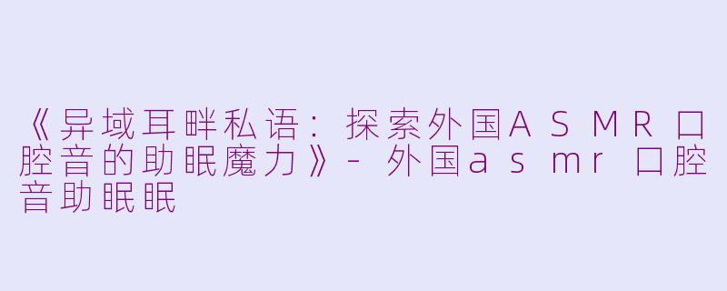《异域耳畔私语：探索外国ASMR口腔音的助眠魔力》-外国asmr口腔音助眠眠