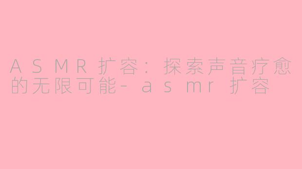 ASMR扩容：探索声音疗愈的无限可能-asmr扩容