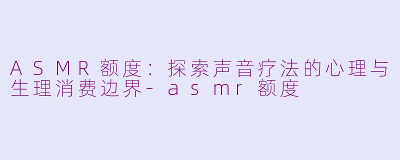 ASMR额度：探索声音疗法的心理与生理消费边界-asmr额度