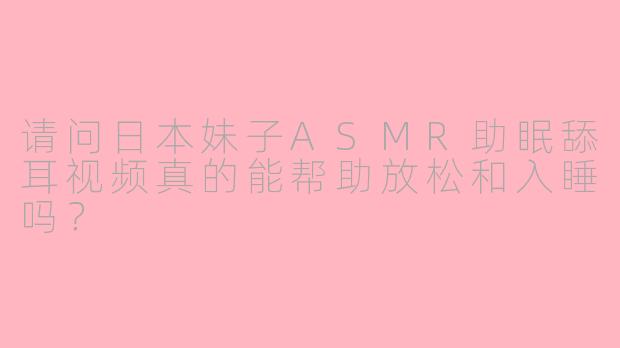 请问日本妹子ASMR助眠舔耳视频真的能帮助放松和入睡吗?