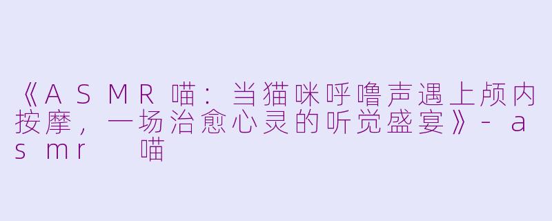 《ASMR喵：当猫咪呼噜声遇上颅内按摩，一场治愈心灵的听觉盛宴》-asmr 喵