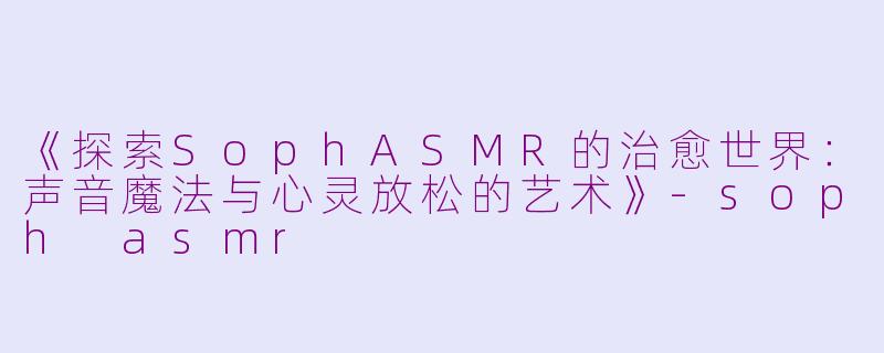 《探索SophASMR的治愈世界：声音魔法与心灵放松的艺术》-soph asmr