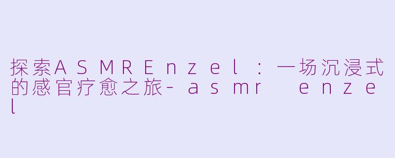 探索ASMREnzel：一场沉浸式的感官疗愈之旅-asmr enzel